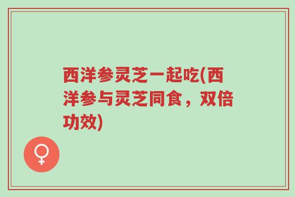 西洋参灵芝一起吃(西洋参与灵芝同食，双倍功效)-第1张图片-超越