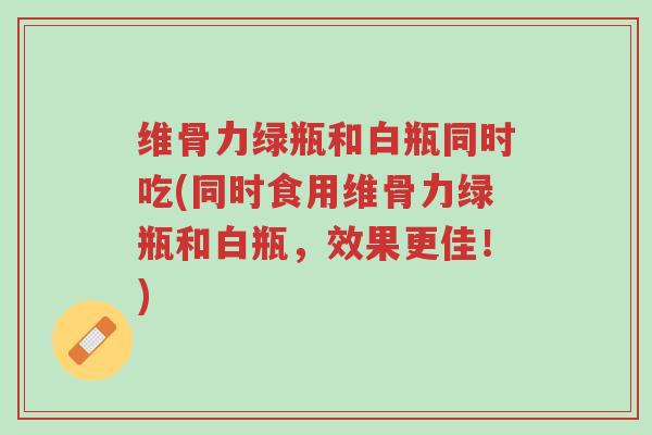 维骨力绿瓶和白瓶同时吃(同时食用维骨力绿瓶和白瓶,效果更佳!)-第1张图片-超越 维骨力绿瓶和白瓶同时吃(同时食用维骨力绿瓶和白瓶,效果更佳!)-第1张图片-超越