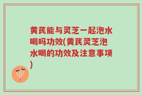 黄芪能与灵芝一起泡水喝吗功效(黄芪灵芝泡水喝的功效及注意事项)-第1张图片-超越