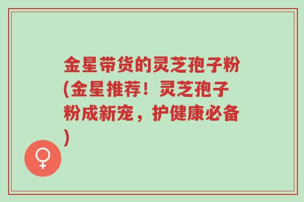 金星带货的灵芝孢子粉(金星推荐!灵芝孢子粉成新宠,护健康必备)-第1张图片-超越 金星带货的灵芝孢子粉(金星推荐!灵芝孢子粉成新宠,护健康必备)-第1张图片-超越