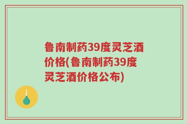 鲁南制药39度灵芝酒价格(鲁南制药39度灵芝酒价格公布)-第1张图片-超越 鲁南制药39度灵芝酒价格(鲁南制药39度灵芝酒价格公布)-第1张图片-超越