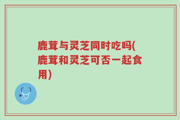 鹿茸与灵芝同时吃吗(鹿茸和灵芝可否一起食用)-第1张图片-超越 鹿茸与灵芝同时吃吗(鹿茸和灵芝可否一起食用)-第1张图片-超越