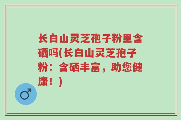 长白山灵芝孢子粉里含硒吗(长白山灵芝孢子粉:含硒丰富,助您健康!)-第1张图片-超越 长白山灵芝孢子粉里含硒吗(长白山灵芝孢子粉:含硒丰富,助您健康!)-第1张图片-超越