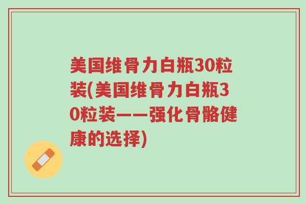 美国维骨力白瓶30粒装(美国维骨力白瓶30粒装——强化骨骼健康的选择)-第1张图片-超越 美国维骨力白瓶30粒装(美国维骨力白瓶30粒装——强化骨骼健康的选择)-第1张图片-超越