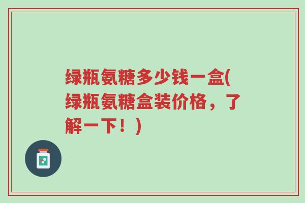 绿瓶氨糖多少钱一盒(绿瓶氨糖盒装价格，了解一下！)-第1张图片-超越