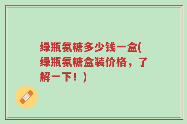绿瓶氨糖多少钱一盒(绿瓶氨糖盒装价格，了解一下！)-第1张图片-超越