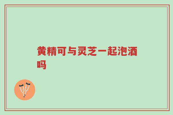 黄精可与灵芝一起泡酒吗-第1张图片-超越