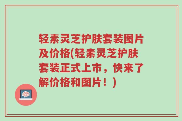 轻素灵芝护肤套装图片及价格(轻素灵芝护肤套装正式上市,快来了解价格和图片!)-第1张图片-超越 轻素灵芝护肤套装图片及价格(轻素灵芝护肤套装正式上市,快来了解价格和图片!)-第1张图片-超越