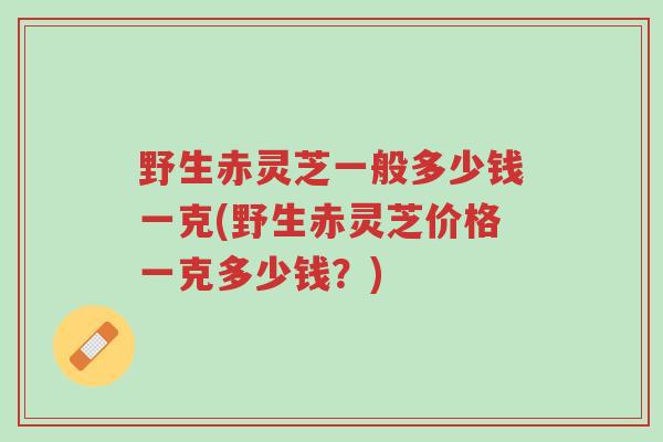 野生赤灵芝一般多少钱一克(野生赤灵芝价格一克多少钱？)-第1张图片-超越