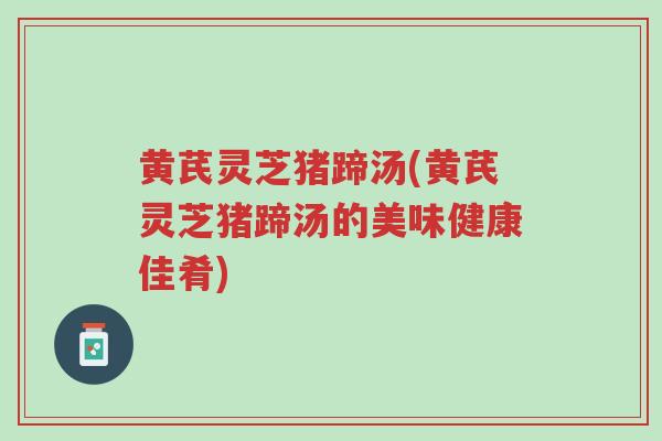 黄芪灵芝猪蹄汤(黄芪灵芝猪蹄汤的美味健康佳肴)-第1张图片-超越 黄芪灵芝猪蹄汤(黄芪灵芝猪蹄汤的美味健康佳肴)-第1张图片-超越