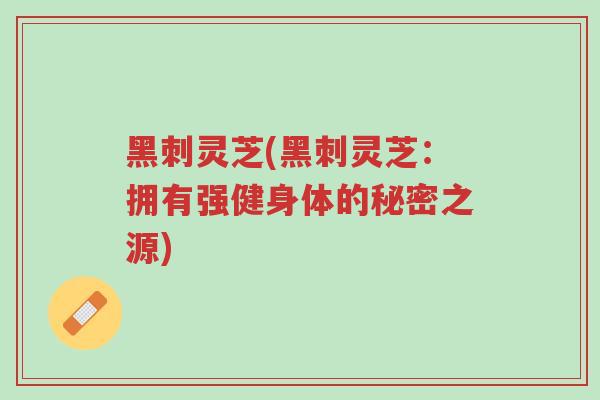 黑刺灵芝(黑刺灵芝:拥有强健身体的秘密之源)-第1张图片-超越 黑刺灵芝(黑刺灵芝:拥有强健身体的秘密之源)-第1张图片-超越