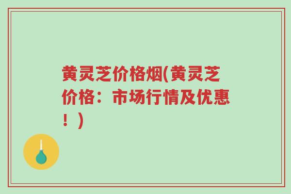 黄灵芝价格烟(黄灵芝价格：市场行情及优惠！)-第1张图片-超越