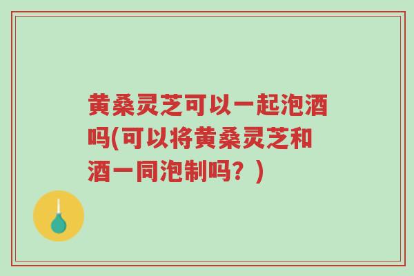 黄桑灵芝可以一起泡酒吗(可以将黄桑灵芝和酒一同泡制吗?)-第1张图片-超越 黄桑灵芝可以一起泡酒吗(可以将黄桑灵芝和酒一同泡制吗?)-第1张图片-超越
