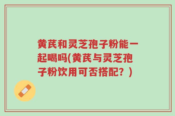 黄芪和灵芝孢子粉能一起喝吗(黄芪与灵芝孢子粉饮用可否搭配？)-第1张图片-超越