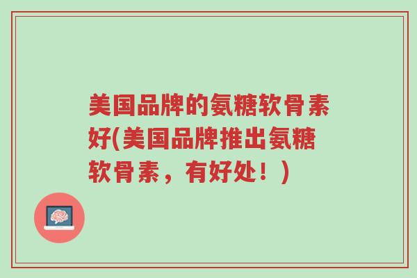 美国品牌的氨糖软骨素好(美国品牌推出氨糖软骨素,有好处!)-第1张图片-超越 美国品牌的氨糖软骨素好(美国品牌推出氨糖软骨素,有好处!)-第1张图片-超越