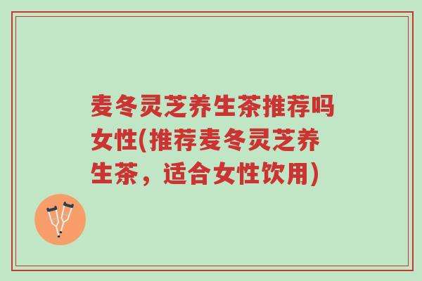 麦冬灵芝养生茶推荐吗女性(推荐麦冬灵芝养生茶，适合女性饮用)-第1张图片-超越