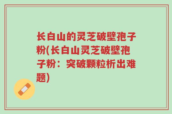 长白山的灵芝破壁孢子粉(长白山灵芝破壁孢子粉:突破颗粒析出难题)-第1张图片-超越 长白山的灵芝破壁孢子粉(长白山灵芝破壁孢子粉:突破颗粒析出难题)-第1张图片-超越