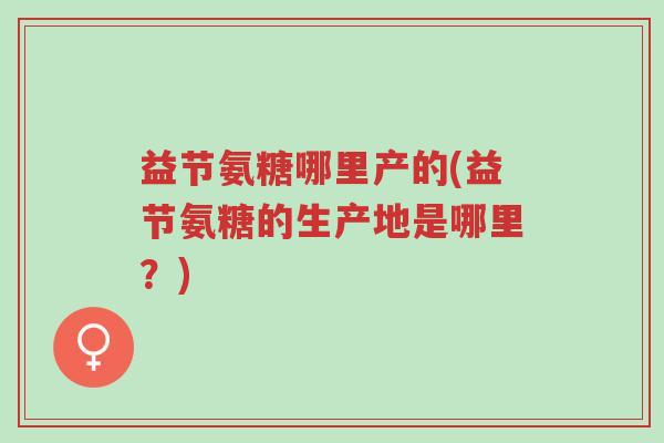 益节氨糖哪里产的(益节氨糖的生产地是哪里?)-第1张图片-超越 益节氨糖哪里产的(益节氨糖的生产地是哪里?)-第1张图片-超越