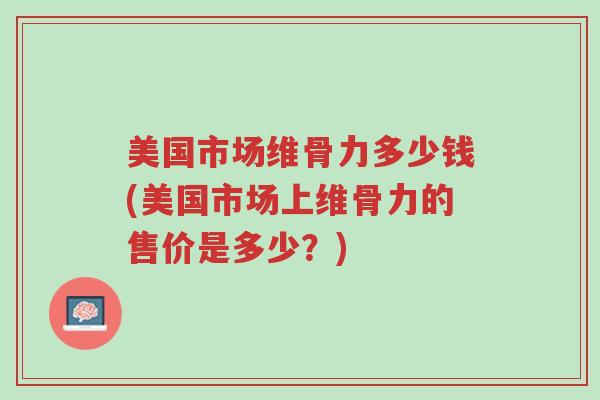 美国市场维骨力多少钱(美国市场上维骨力的售价是多少?)-第1张图片-超越 美国市场维骨力多少钱(美国市场上维骨力的售价是多少?)-第1张图片-超越