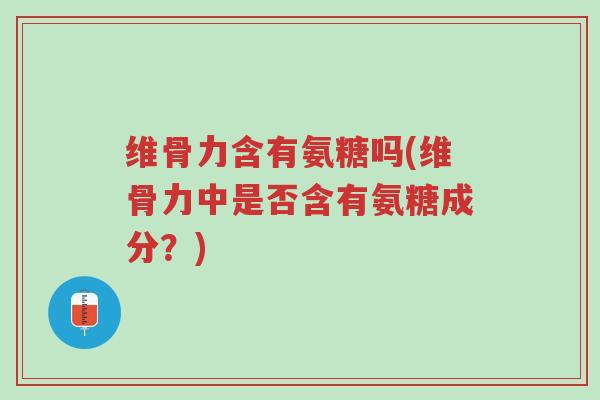 维骨力含有氨糖吗(维骨力中是否含有氨糖成分?)-第1张图片-超越 维骨力含有氨糖吗(维骨力中是否含有氨糖成分?)-第1张图片-超越