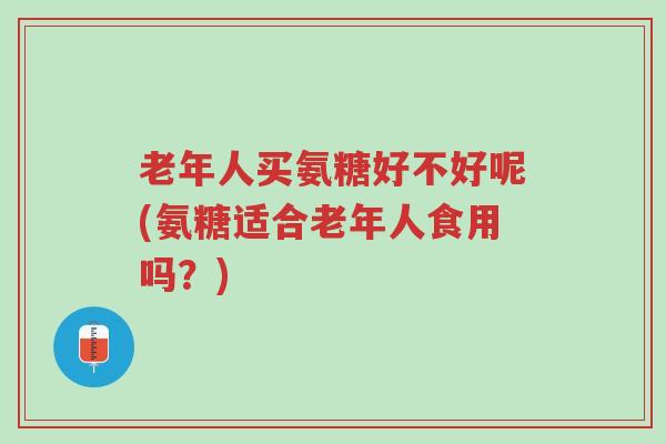 老年人买氨糖好不好呢(氨糖适合老年人食用吗?)-第1张图片-超越 老年人买氨糖好不好呢(氨糖适合老年人食用吗?)-第1张图片-超越