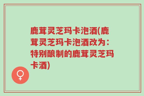 鹿茸灵芝玛卡泡酒(鹿茸灵芝玛卡泡酒改为：特别酿制的鹿茸灵芝玛卡酒)-第1张图片-超越