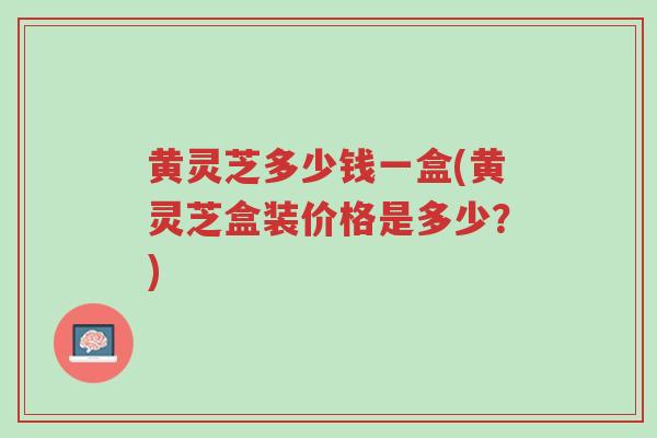 黄灵芝多少钱一盒(黄灵芝盒装价格是多少?)-第1张图片-超越 黄灵芝多少钱一盒(黄灵芝盒装价格是多少?)-第1张图片-超越