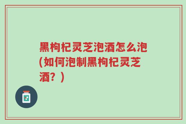 黑枸杞灵芝泡酒怎么泡(如何泡制黑枸杞灵芝酒?)-第1张图片-超越 黑枸杞灵芝泡酒怎么泡(如何泡制黑枸杞灵芝酒?)-第1张图片-超越