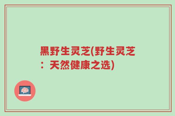 黑野生灵芝(野生灵芝:天然健康之选)-第1张图片-超越 黑野生灵芝(野生灵芝:天然健康之选)-第1张图片-超越
