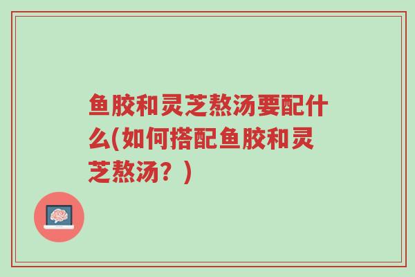 鱼胶和灵芝熬汤要配什么(如何搭配鱼胶和灵芝熬汤?)-第1张图片-超越 鱼胶和灵芝熬汤要配什么(如何搭配鱼胶和灵芝熬汤?)-第1张图片-超越