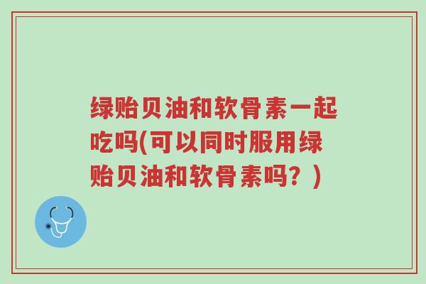 绿贻贝油和软骨素一起吃吗(可以同时服用绿贻贝油和软骨素吗?)-第1张图片-超越 绿贻贝油和软骨素一起吃吗(可以同时服用绿贻贝油和软骨素吗?)-第1张图片-超越