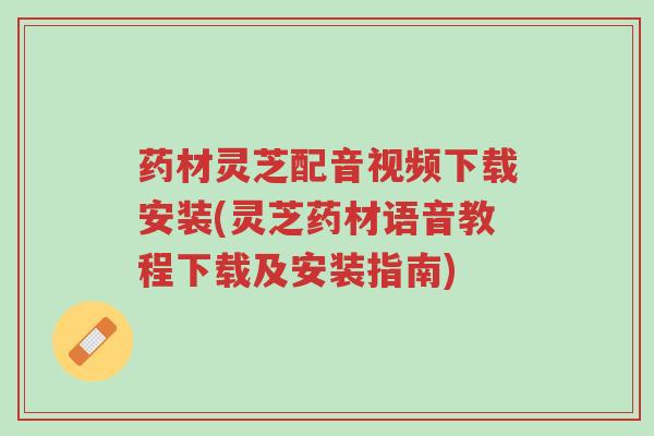 药材灵芝配音视频下载安装(灵芝药材语音教程下载及安装指南)-第1张图片-超越 药材灵芝配音视频下载安装(灵芝药材语音教程下载及安装指南)-第1张图片-超越