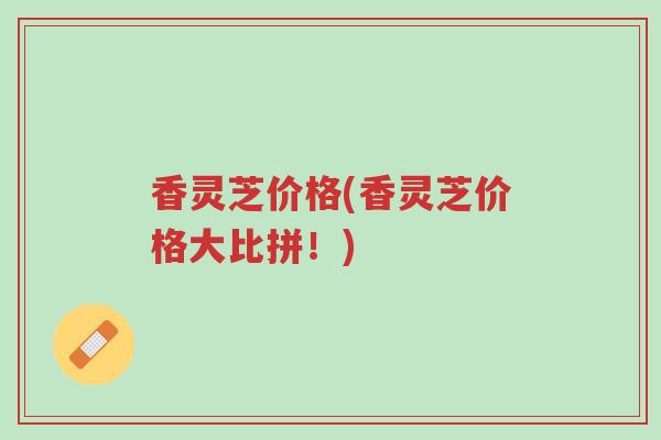 香灵芝价格(香灵芝价格大比拼!)-第1张图片-超越 香灵芝价格(香灵芝价格大比拼!)-第1张图片-超越