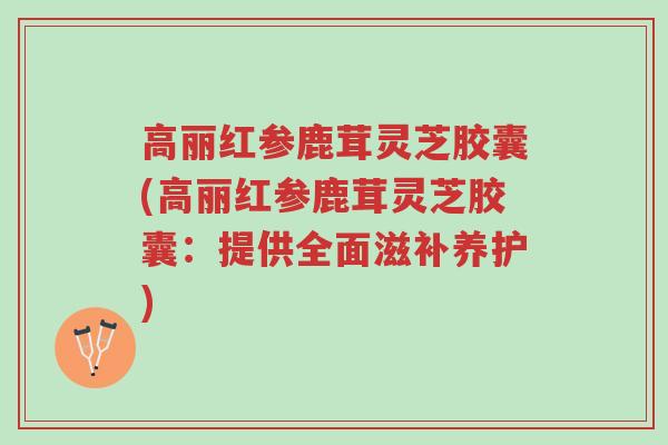 高丽红参鹿茸灵芝胶囊(高丽红参鹿茸灵芝胶囊：提供全面滋补养护)-第1张图片-超越