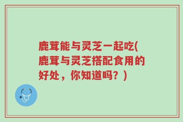 鹿茸能与灵芝一起吃(鹿茸与灵芝搭配食用的好处,你知道吗?)-第1张图片-超越 鹿茸能与灵芝一起吃(鹿茸与灵芝搭配食用的好处,你知道吗?)-第1张图片-超越