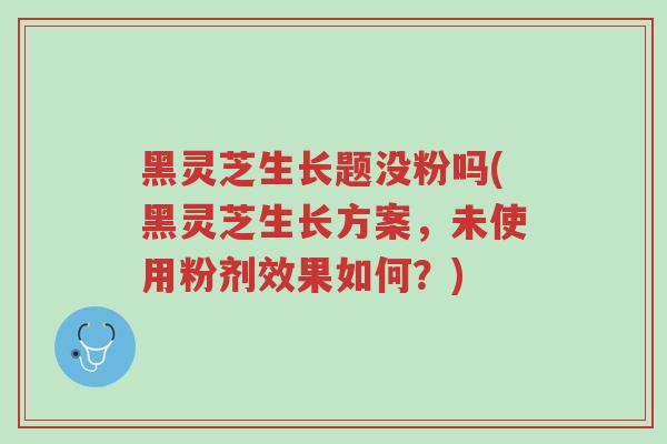 黑灵芝生长题没粉吗(黑灵芝生长方案，未使用粉剂效果如何？)-第1张图片-超越