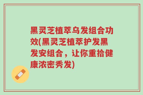 黑灵芝植萃乌发组合功效(黑灵芝植萃护发黑发安组合,让你重拾健康浓密秀发)-第1张图片-超越 黑灵芝植萃乌发组合功效(黑灵芝植萃护发黑发安组合,让你重拾健康浓密秀发)-第1张图片-超越