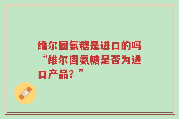 维尔固氨糖是进口的吗“维尔固氨糖是否为进口产品?”-第1张图片-超越 维尔固氨糖是进口的吗“维尔固氨糖是否为进口产品?”-第1张图片-超越