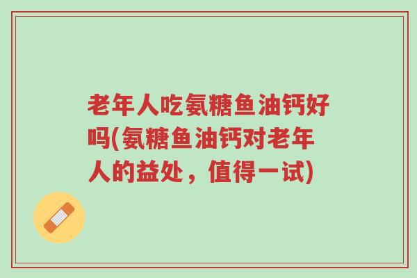 老年人吃氨糖鱼油钙好吗(氨糖鱼油钙对老年人的益处,值得一试)-第1张图片-超越 老年人吃氨糖鱼油钙好吗(氨糖鱼油钙对老年人的益处,值得一试)-第1张图片-超越
