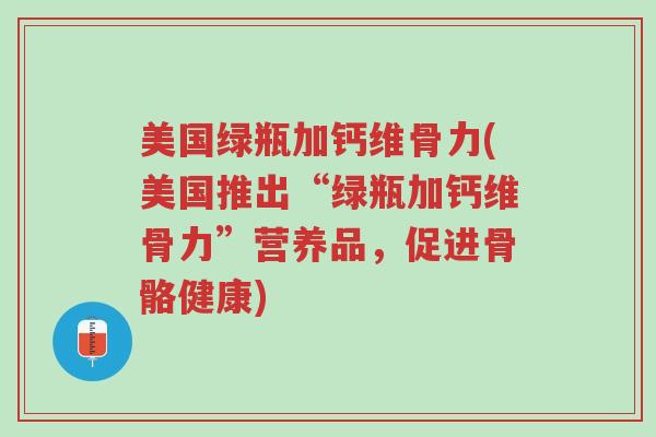 美国绿瓶加钙维骨力(美国推出“绿瓶加钙维骨力”营养品,促进骨骼健康)-第1张图片-超越 美国绿瓶加钙维骨力(美国推出“绿瓶加钙维骨力”营养品,促进骨骼健康)-第1张图片-超越