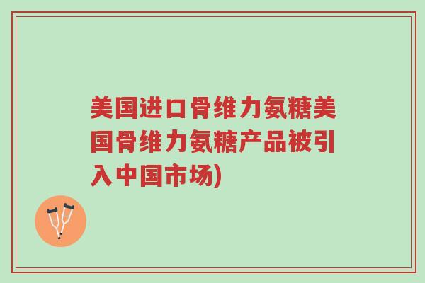 美国进口骨维力氨糖美国骨维力氨糖产品被引入中国市场)-第1张图片-超越 美国进口骨维力氨糖美国骨维力氨糖产品被引入中国市场)-第1张图片-超越