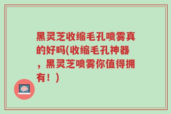 黑灵芝收缩毛孔喷雾真的好吗(收缩毛孔神器,黑灵芝喷雾你值得拥有!)-第1张图片-超越 黑灵芝收缩毛孔喷雾真的好吗(收缩毛孔神器,黑灵芝喷雾你值得拥有!)-第1张图片-超越