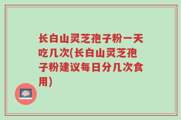 长白山灵芝孢子粉一天吃几次(长白山灵芝孢子粉建议每日分几次食用)-第1张图片-超越 长白山灵芝孢子粉一天吃几次(长白山灵芝孢子粉建议每日分几次食用)-第1张图片-超越