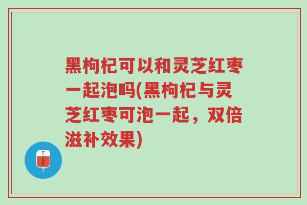 黑枸杞可以和灵芝红枣一起泡吗(黑枸杞与灵芝红枣可泡一起，双倍滋补效果)-第1张图片-超越