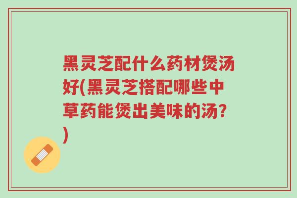 黑灵芝配什么药材煲汤好(黑灵芝搭配哪些中草药能煲出美味的汤？)-第1张图片-超越