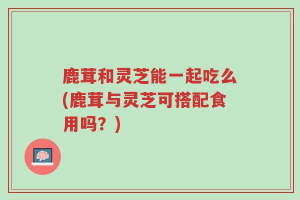 鹿茸和灵芝能一起吃么(鹿茸与灵芝可搭配食用吗？)-第1张图片-超越