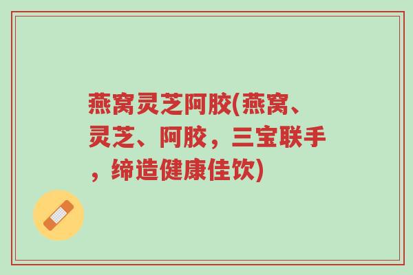 燕窝灵芝阿胶(燕窝、灵芝、阿胶,三宝联手,缔造健康佳饮)-第1张图片-超越 燕窝灵芝阿胶(燕窝、灵芝、阿胶,三宝联手,缔造健康佳饮)-第1张图片-超越