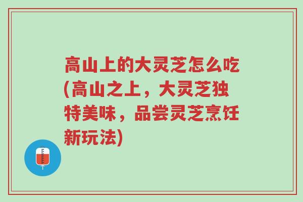 高山上的大灵芝怎么吃(高山之上,大灵芝独特美味,品尝灵芝烹饪新玩法)-第1张图片-超越 高山上的大灵芝怎么吃(高山之上,大灵芝独特美味,品尝灵芝烹饪新玩法)-第1张图片-超越