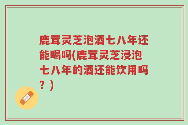 鹿茸灵芝泡酒七八年还能喝吗(鹿茸灵芝浸泡七八年的酒还能饮用吗？)-第1张图片-超越