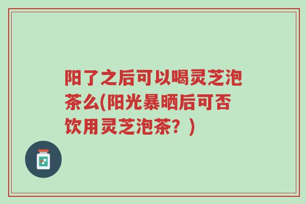 阳了之后可以喝灵芝泡茶么(阳光暴晒后可否饮用灵芝泡茶?)-第1张图片-超越 阳了之后可以喝灵芝泡茶么(阳光暴晒后可否饮用灵芝泡茶?)-第1张图片-超越